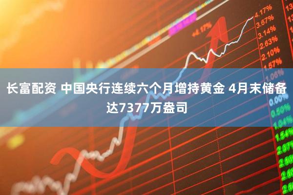 长富配资 中国央行连续六个月增持黄金 4月末储备达7377万盎司