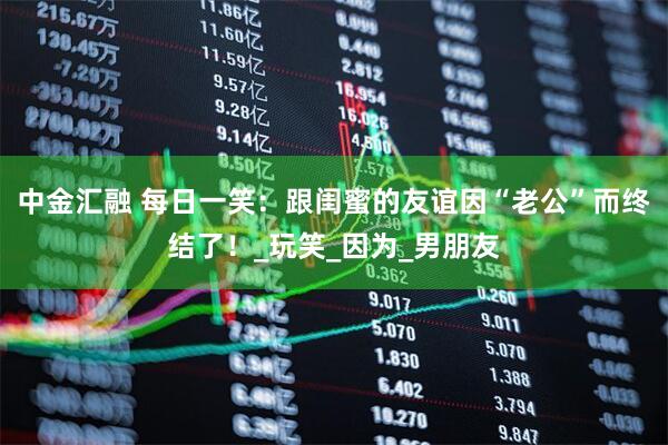 中金汇融 每日一笑：跟闺蜜的友谊因“老公”而终结了！_玩笑_因为_男朋友