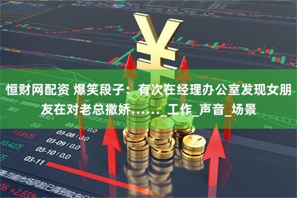 恒财网配资 爆笑段子：有次在经理办公室发现女朋友在对老总撒娇……_工作_声音_场景