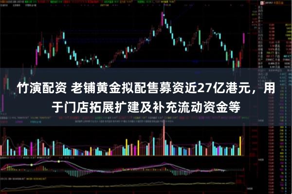 竹演配资 老铺黄金拟配售募资近27亿港元，用于门店拓展扩建及补充流动资金等