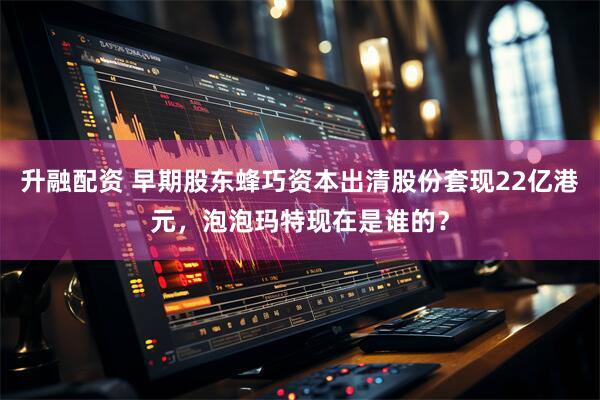 升融配资 早期股东蜂巧资本出清股份套现22亿港元，泡泡玛特现在是谁的？