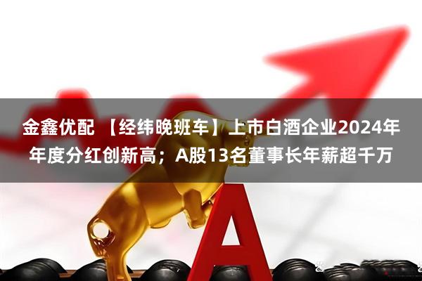 金鑫优配 【经纬晚班车】上市白酒企业2024年年度分红创新高；A股13名董事长年薪超千万