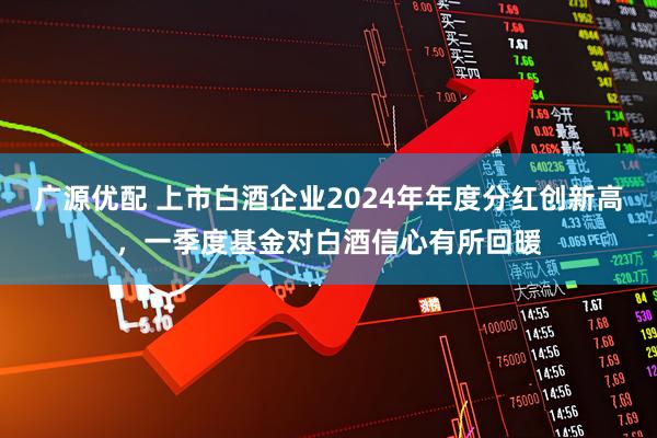 广源优配 上市白酒企业2024年年度分红创新高，一季度基金对白酒信心有所回暖