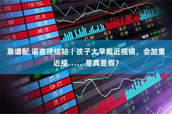 靠谱配 谣言终结站｜孩子太早戴近视镜，会加重近视……是真是假？