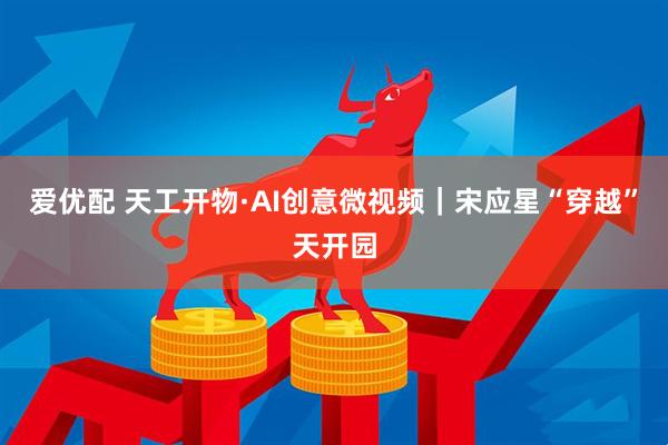 爱优配 天工开物·AI创意微视频｜宋应星“穿越”天开园
