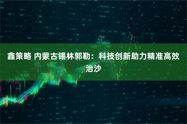 鑫策略 内蒙古锡林郭勒：科技创新助力精准高效治沙