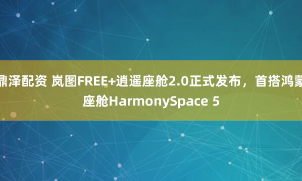 鼎泽配资 岚图FREE+逍遥座舱2.0正式发布，首搭鸿蒙座舱HarmonySpace 5