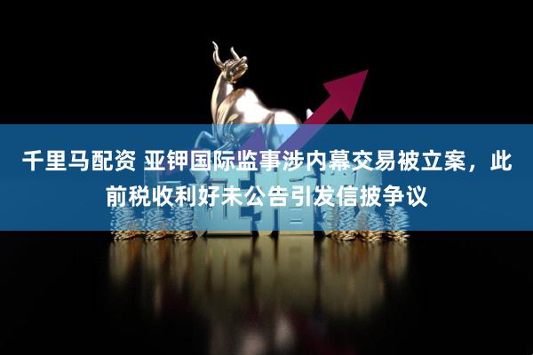 千里马配资 亚钾国际监事涉内幕交易被立案，此前税收利好未公告引发信披争议