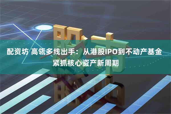 配资坊 高瓴多线出手：从港股IPO到不动产基金 紧抓核心资产新周期