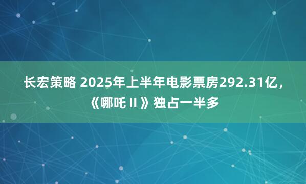 长宏策略 2025年上半年电影票房292.31亿，《哪吒Ⅱ》独占一半多