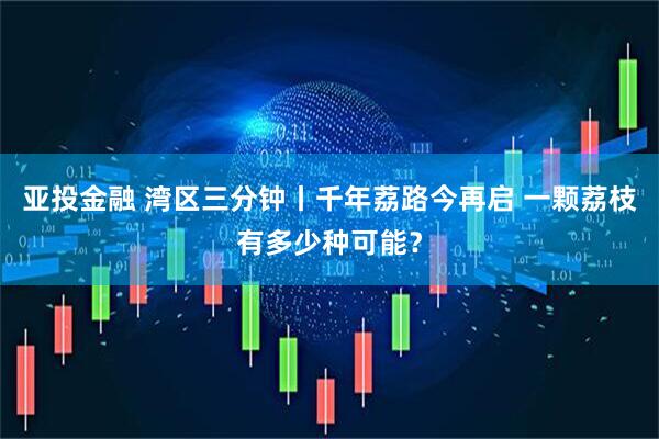 亚投金融 湾区三分钟丨千年荔路今再启 一颗荔枝有多少种可能？