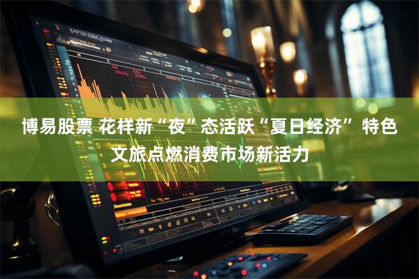 博易股票 花样新“夜”态活跃“夏日经济” 特色文旅点燃消费市场新活力