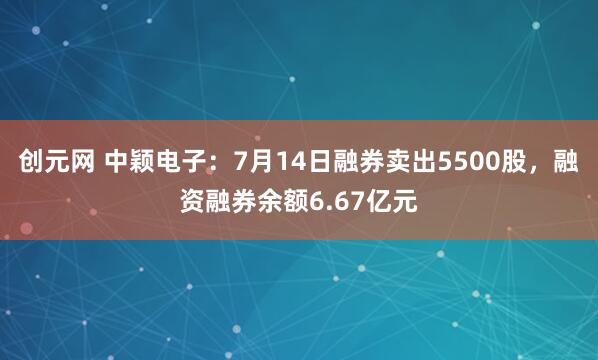 创元网 中颖电子：7月14日融券卖出5500股，融资融券余额6.67亿元