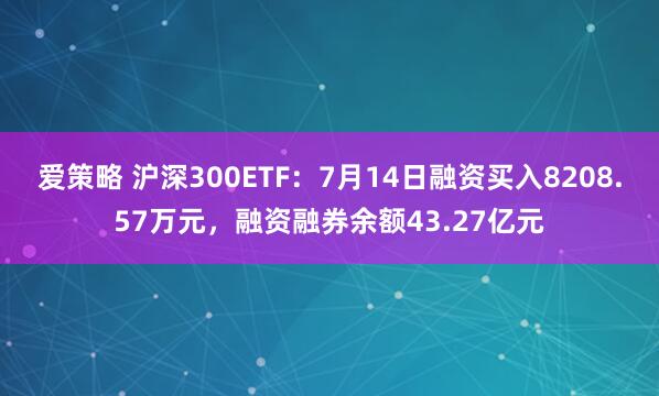 爱策略 沪深300ETF：7月14日融资买入8208.57万元，融资融券余额43.27亿元