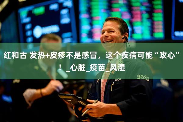 红和古 发热+皮疹不是感冒，这个疾病可能“攻心”！_心脏_疫苗_风湿