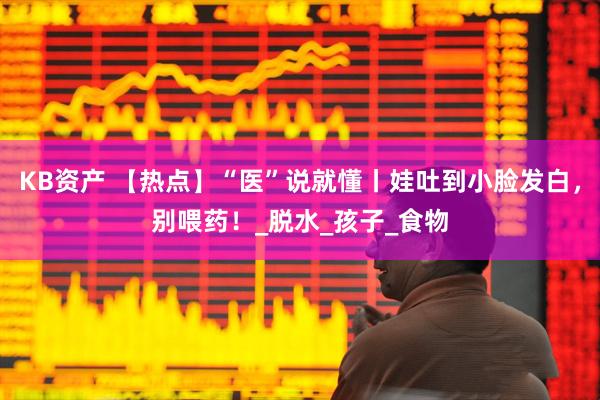 KB资产 【热点】“医”说就懂丨娃吐到小脸发白，别喂药！_脱水_孩子_食物
