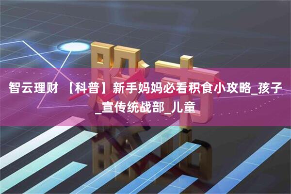 智云理财 【科普】新手妈妈必看积食小攻略_孩子_宣传统战部_儿童