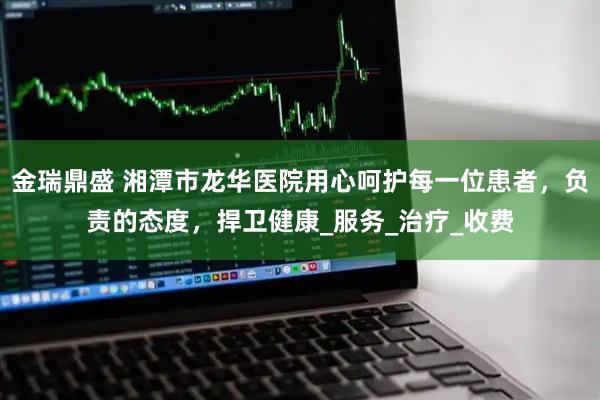 金瑞鼎盛 湘潭市龙华医院用心呵护每一位患者，负责的态度，捍卫健康_服务_治疗_收费