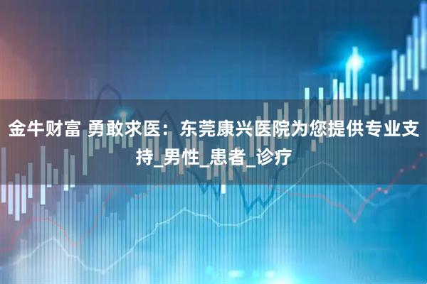 金牛财富 勇敢求医：东莞康兴医院为您提供专业支持_男性_患者_诊疗