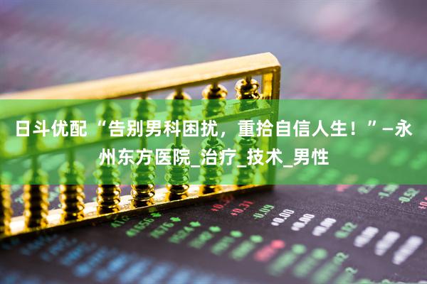 日斗优配 “告别男科困扰，重拾自信人生！”—永州东方医院_治疗_技术_男性