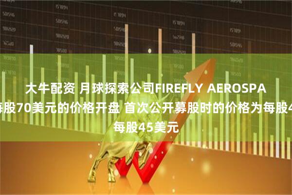 大牛配资 月球探索公司FIREFLY AEROSPACE以每股70美元的价格开盘 首次公开募股时的价格为每股45美元