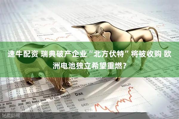 速牛配资 瑞典破产企业“北方伏特”将被收购 欧洲电池独立希望重燃？