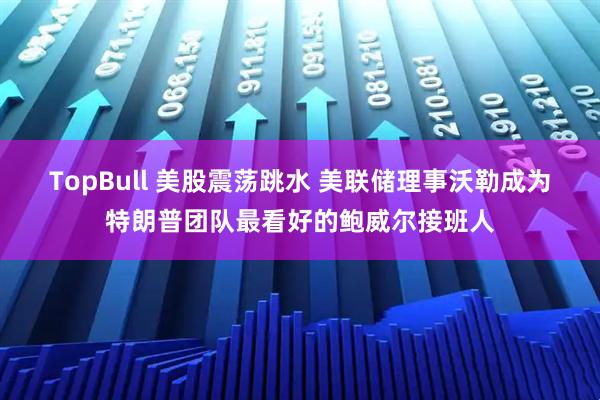 TopBull 美股震荡跳水 美联储理事沃勒成为特朗普团队最看好的鲍威尔接班人