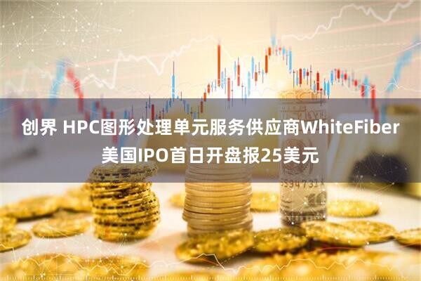 创界 HPC图形处理单元服务供应商WhiteFiber美国IPO首日开盘报25美元