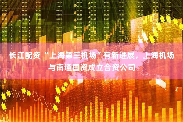 长江配资 “上海第三机场”有新进展，上海机场与南通国资成立合资公司