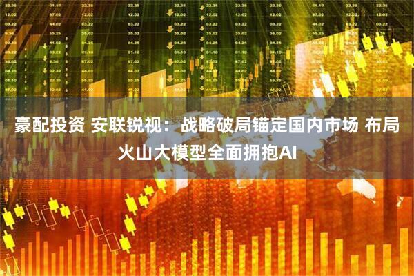 豪配投资 安联锐视：战略破局锚定国内市场 布局火山大模型全面拥抱AI