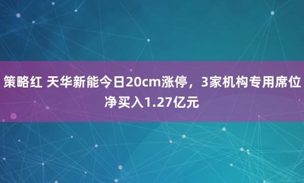 策略红 天华新能今日20cm涨停，3家机构专用席位净买入1.27亿元