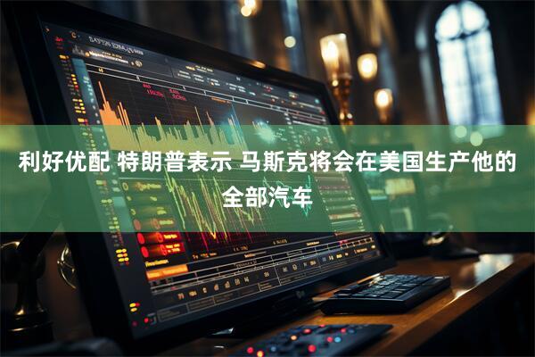 利好优配 特朗普表示 马斯克将会在美国生产他的全部汽车