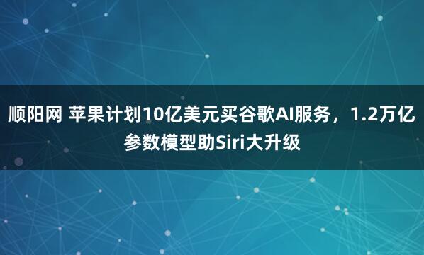 顺阳网 苹果计划10亿美元买谷歌AI服务，1.2万亿参数模型助Siri大升级