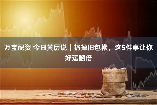 万宝配资 今日黄历说｜扔掉旧包袱，这5件事让你好运翻倍