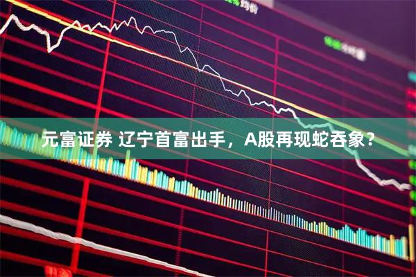 元富证券 辽宁首富出手，A股再现蛇吞象？