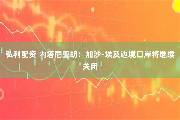 弘利配资 内塔尼亚胡：加沙-埃及边境口岸将继续关闭