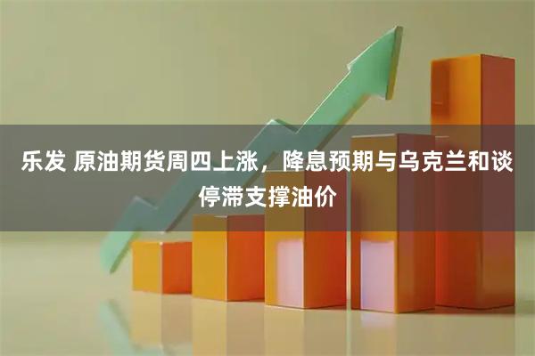 乐发 原油期货周四上涨，降息预期与乌克兰和谈停滞支撑油价