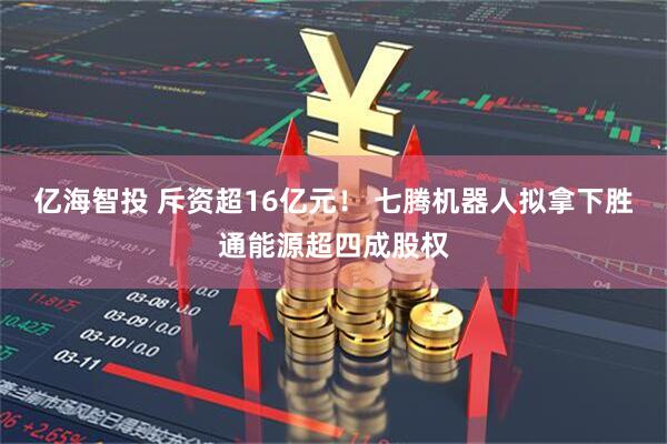 亿海智投 斥资超16亿元！ 七腾机器人拟拿下胜通能源超四成股权