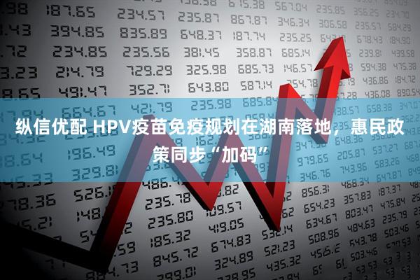 纵信优配 HPV疫苗免疫规划在湖南落地，惠民政策同步“加码”