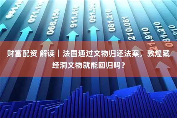 财富配资 解读｜法国通过文物归还法案，敦煌藏经洞文物就能回归吗？